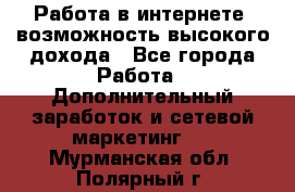 Работа в интернете, возможность высокого дохода - Все города Работа » Дополнительный заработок и сетевой маркетинг   . Мурманская обл.,Полярный г.